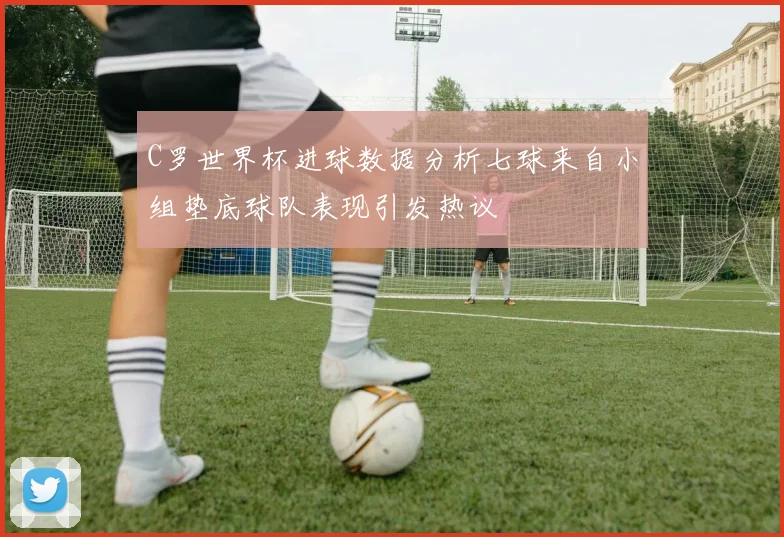 C罗世界杯进球数据分析七球来自小组垫底球队表现引发热议