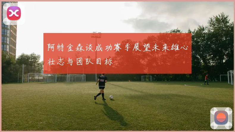 阿特金森谈成功赛季展望未来雄心壮志与团队目标