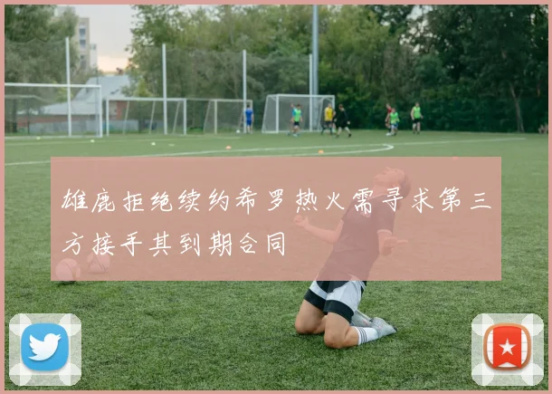 雄鹿拒绝续约希罗热火需寻求第三方接手其到期合同