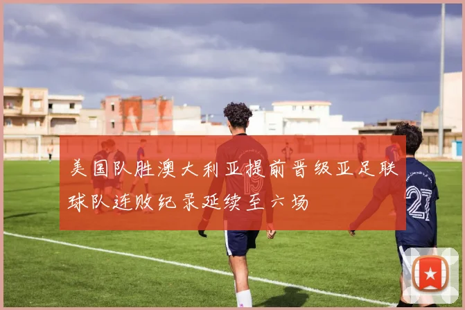 美国队胜澳大利亚提前晋级亚足联球队连败纪录延续至六场