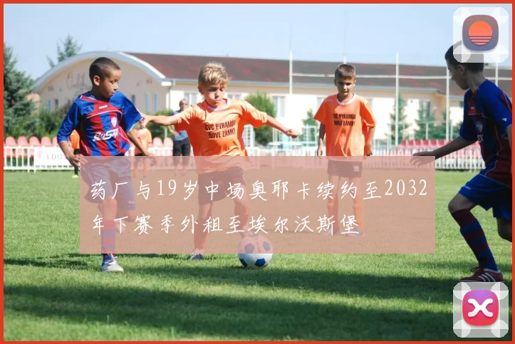 药厂与19岁中场奥耶卡续约至2032年下赛季外租至埃尔沃斯堡