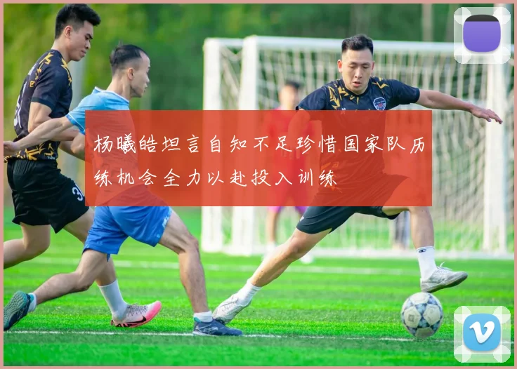 杨曦皓坦言自知不足珍惜国家队历练机会全力以赴投入训练