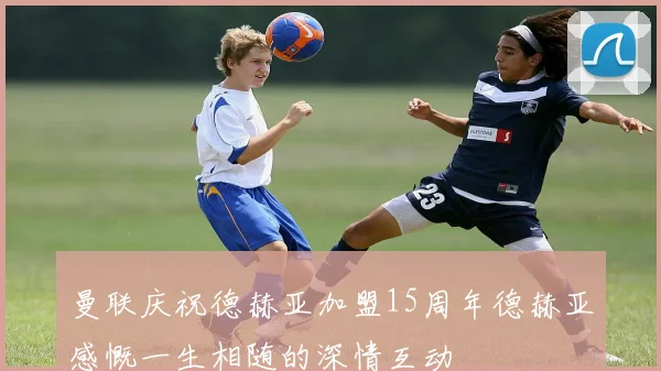 曼联庆祝德赫亚加盟15周年德赫亚感慨一生相随的深情互动