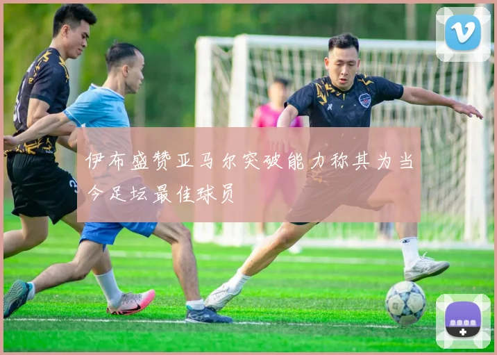 伊布盛赞亚马尔突破能力称其为当今足坛最佳球员