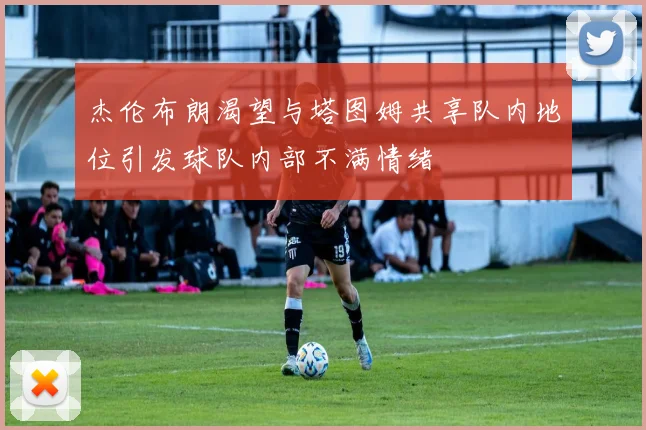 杰伦布朗渴望与塔图姆共享队内地位引发球队内部不满情绪