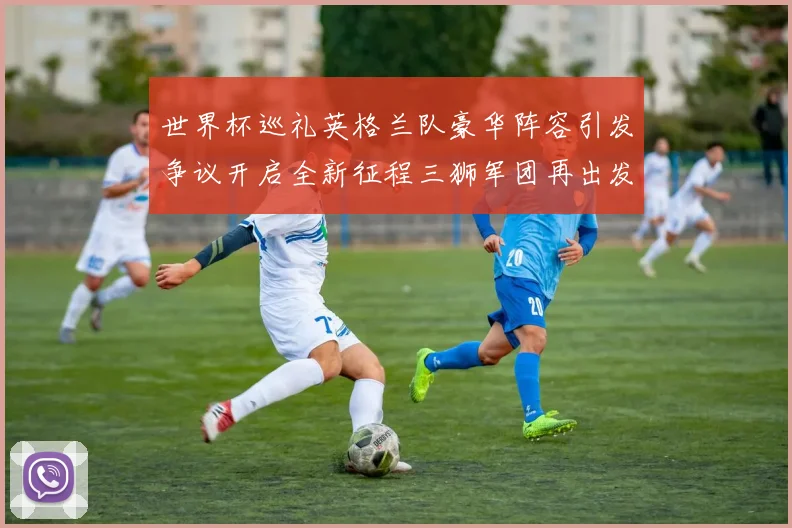 世界杯巡礼英格兰队豪华阵容引发争议开启全新征程三狮军团再出发