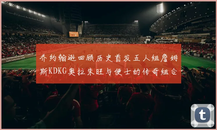 乔约翰逊回顾历史首发五人组詹姆斯KDKG奥拉朱旺与便士的传奇组合