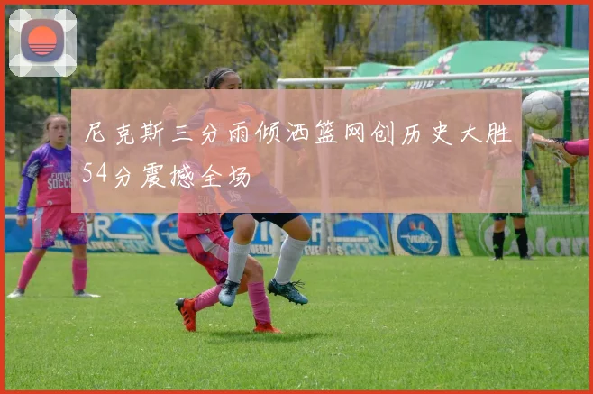 尼克斯三分雨倾洒篮网创历史大胜54分震撼全场