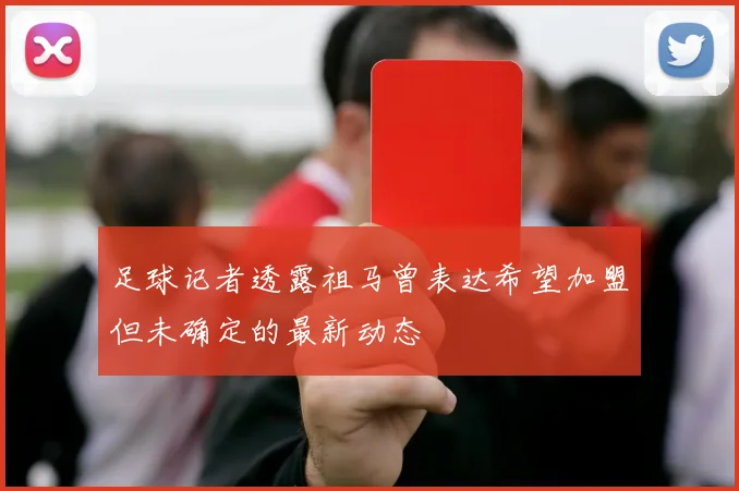 足球记者透露祖马曾表达希望加盟但未确定的最新动态